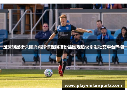 足球明星街头即兴踢球惊现绝技粉丝围观热议引发社交平台热潮